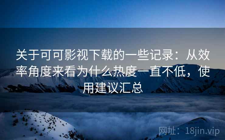 关于可可影视下载的一些记录：从效率角度来看为什么热度一直不低，使用建议汇总