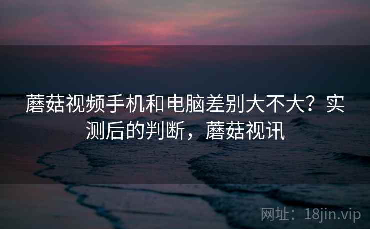 蘑菇视频手机和电脑差别大不大？实测后的判断，蘑菇视讯  第2张