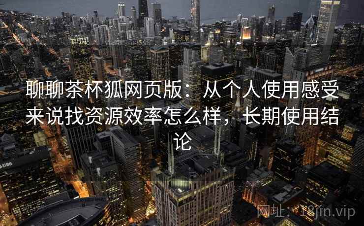 聊聊茶杯狐网页版：从个人使用感受来说找资源效率怎么样，长期使用结论  第2张