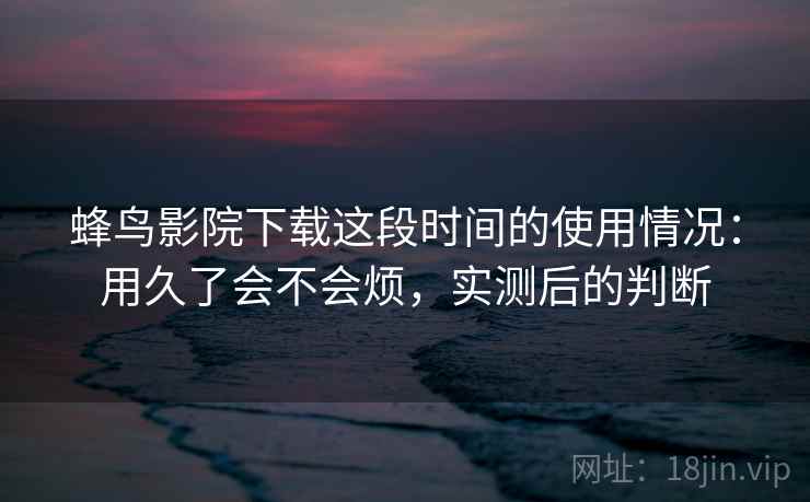蜂鸟影院下载这段时间的使用情况：用久了会不会烦，实测后的判断  第2张