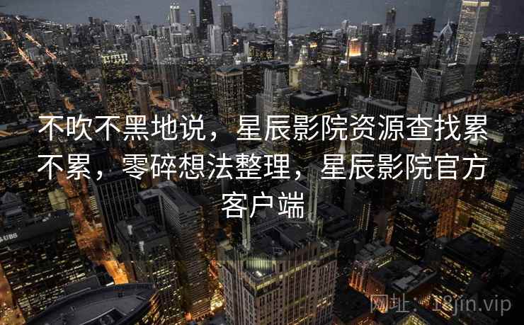 不吹不黑地说，星辰影院资源查找累不累，零碎想法整理，星辰影院官方客户端