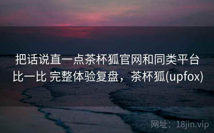 把话说直一点茶杯狐官网和同类平台比一比 完整体验复盘，茶杯狐(upfox)