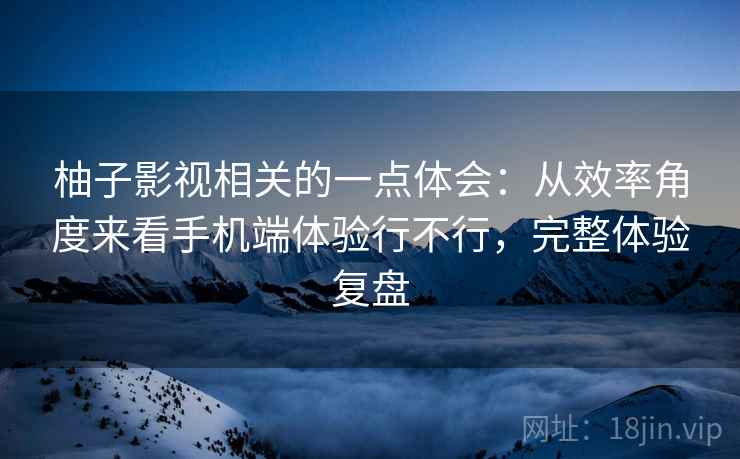 柚子影视相关的一点体会：从效率角度来看手机端体验行不行，完整体验复盘  第2张