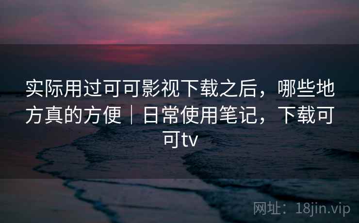 实际用过可可影视下载之后，哪些地方真的方便｜日常使用笔记，下载可可tv