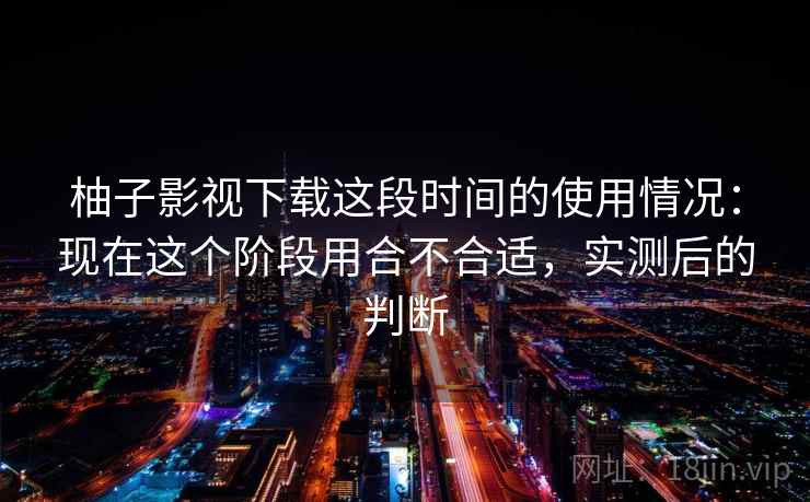 柚子影视下载这段时间的使用情况：现在这个阶段用合不合适，实测后的判断