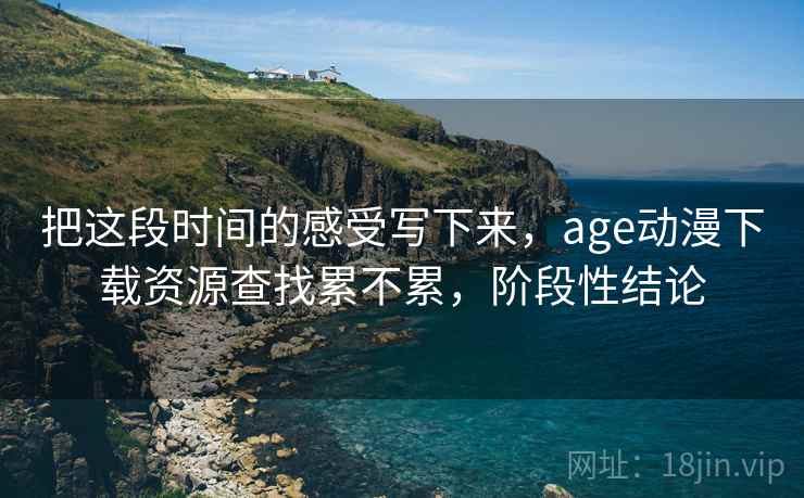 把这段时间的感受写下来，age动漫下载资源查找累不累，阶段性结论
