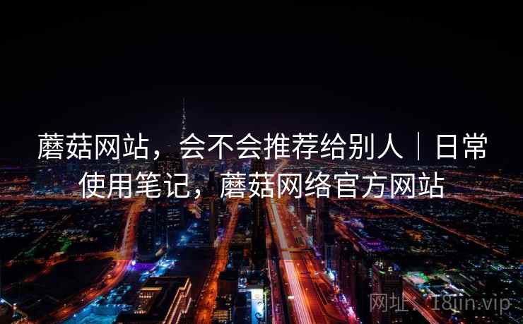 蘑菇网站，会不会推荐给别人｜日常使用笔记，蘑菇网络官方网站  第2张