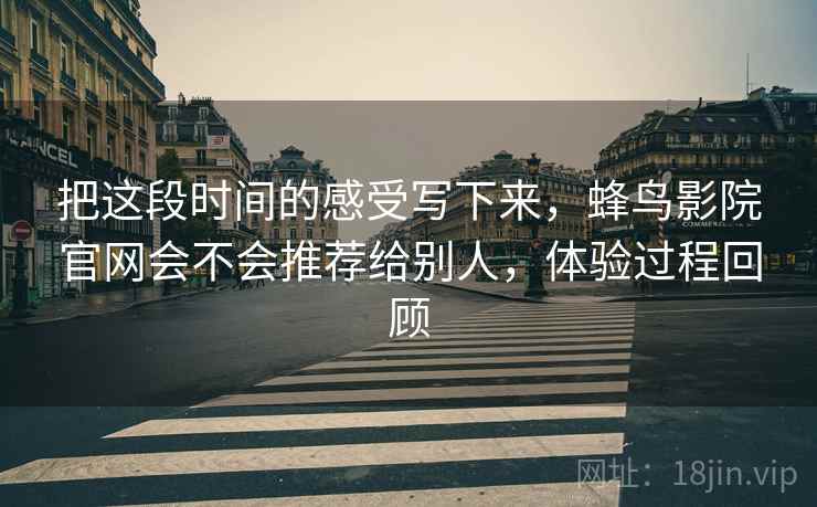 把这段时间的感受写下来，蜂鸟影院官网会不会推荐给别人，体验过程回顾
