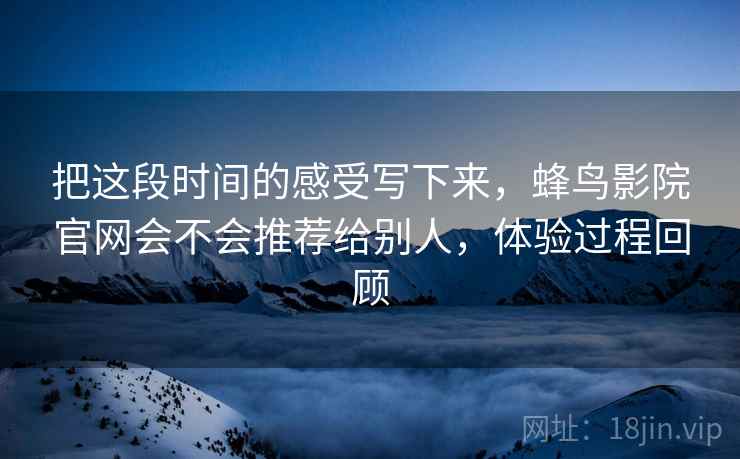 把这段时间的感受写下来，蜂鸟影院官网会不会推荐给别人，体验过程回顾  第2张