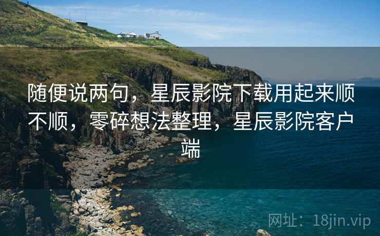 随便说两句，星辰影院下载用起来顺不顺，零碎想法整理，星辰影院客户端