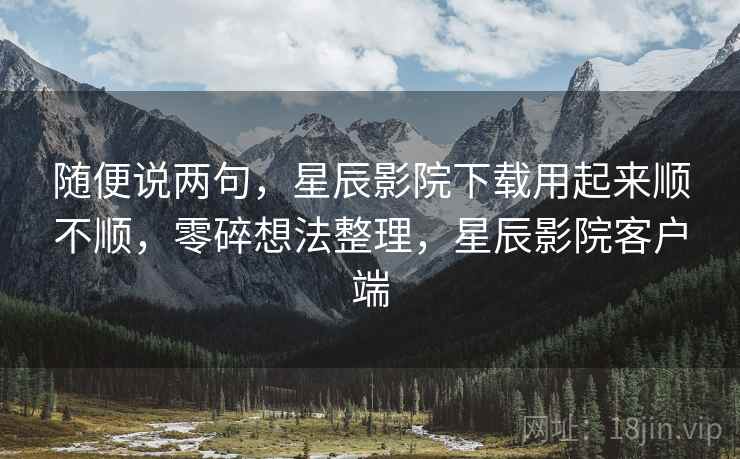 随便说两句，星辰影院下载用起来顺不顺，零碎想法整理，星辰影院客户端  第2张
