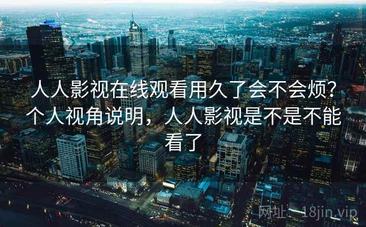 人人影视在线观看用久了会不会烦？个人视角说明，人人影视是不是不能看了