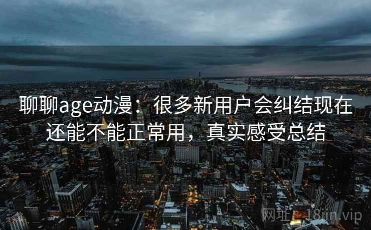 聊聊age动漫：很多新用户会纠结现在还能不能正常用，真实感受总结