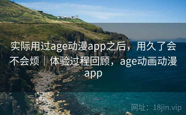 实际用过age动漫app之后，用久了会不会烦｜体验过程回顾，age动画动漫app