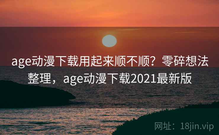 age动漫下载用起来顺不顺？零碎想法整理，age动漫下载2021最新版