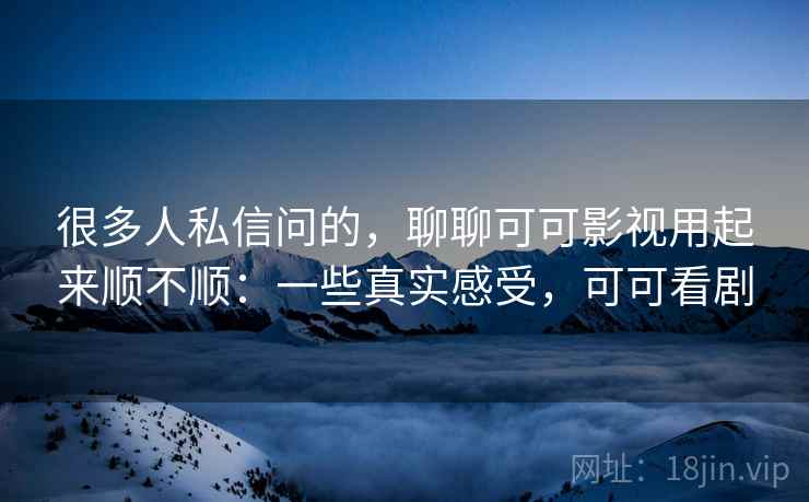 很多人私信问的，聊聊可可影视用起来顺不顺：一些真实感受，可可看剧