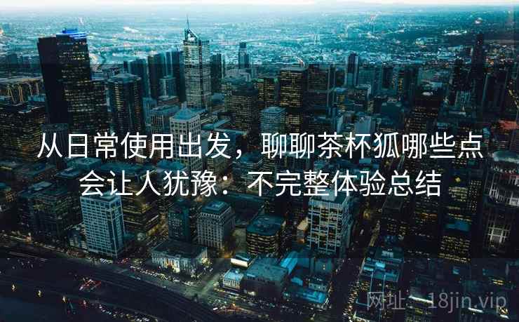 从日常使用出发,聊聊茶杯狐哪些点会让人犹豫:不完整体验总结
