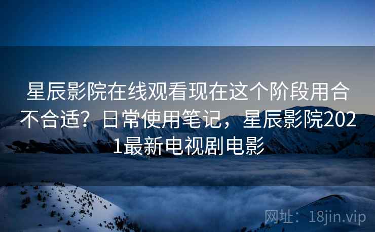 星辰影院在线观看现在这个阶段用合不合适？日常使用笔记，星辰影院2021最新电视剧电影  第2张