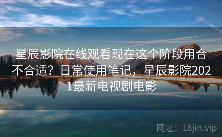 星辰影院在线观看现在这个阶段用合不合适？日常使用笔记，星辰影院2021最新电视剧电影