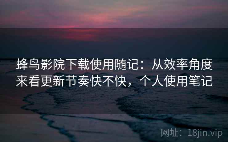 蜂鸟影院下载使用随记:从效率角度来看更新节奏快不快,个人使用笔记