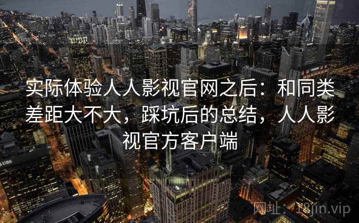 实际体验人人影视官网之后:和同类差距大不大,踩坑后的总结,人人影视官方客户端