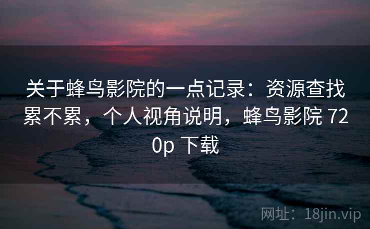 关于蜂鸟影院的一点记录:资源查找累不累,个人视角说明,蜂鸟影院 720p 下载