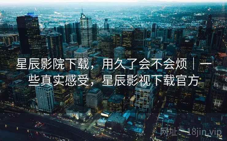 星辰影院下载,用久了会不会烦|一些真实感受,星辰影视下载官方