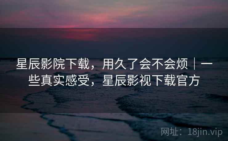 星辰影院下载，用久了会不会烦｜一些真实感受，星辰影视下载官方  第2张