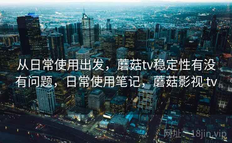 从日常使用出发,蘑菇tv稳定性有没有问题,日常使用笔记,蘑菇影视 tv