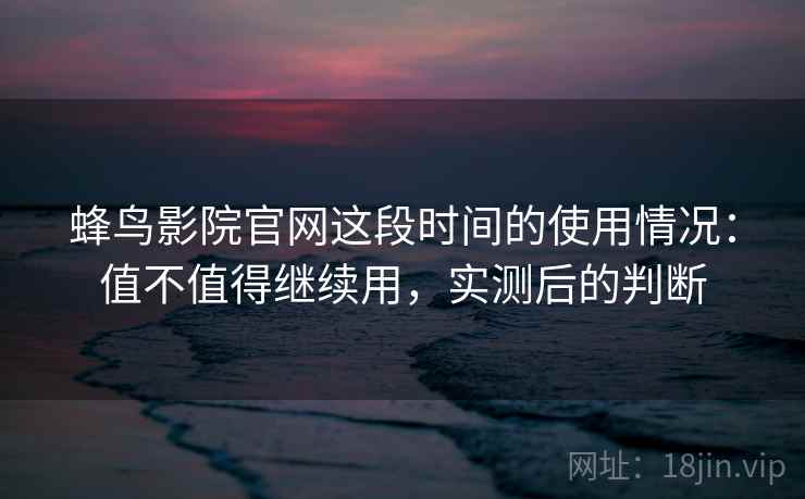 蜂鸟影院官网这段时间的使用情况：值不值得继续用，实测后的判断