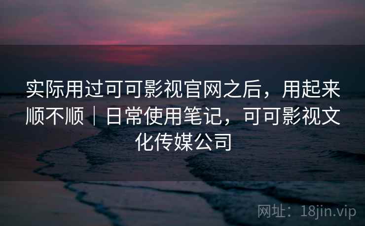实际用过可可影视官网之后,用起来顺不顺|日常使用笔记,可可影视文化传媒公司