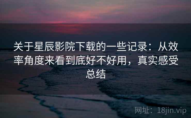 关于星辰影院下载的一些记录:从效率角度来看到底好不好用,真实感受总结