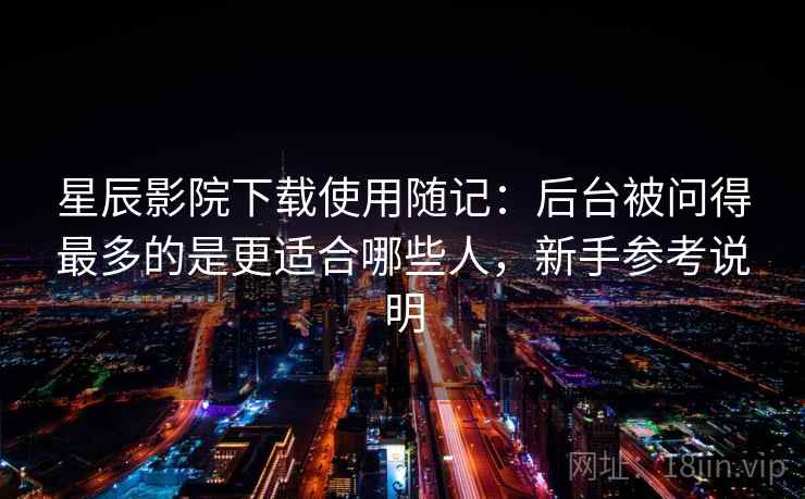 星辰影院下载使用随记：后台被问得最多的是更适合哪些人，新手参考说明
