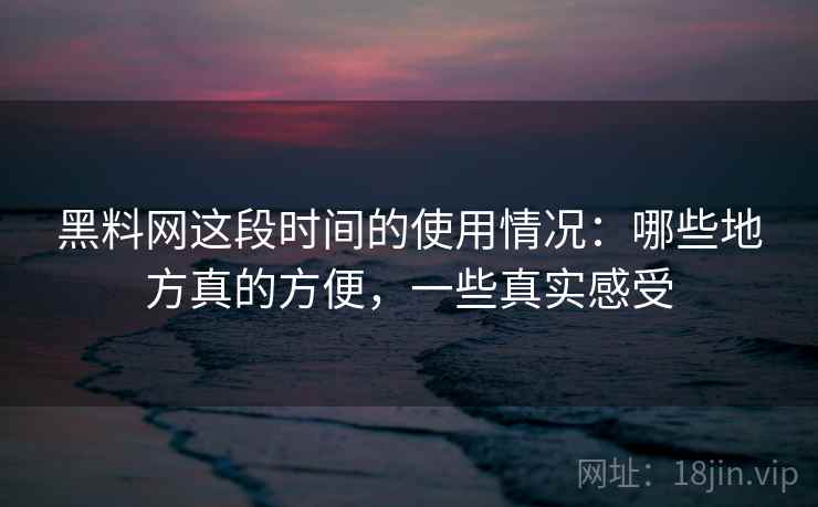 黑料网这段时间的使用情况：哪些地方真的方便，一些真实感受