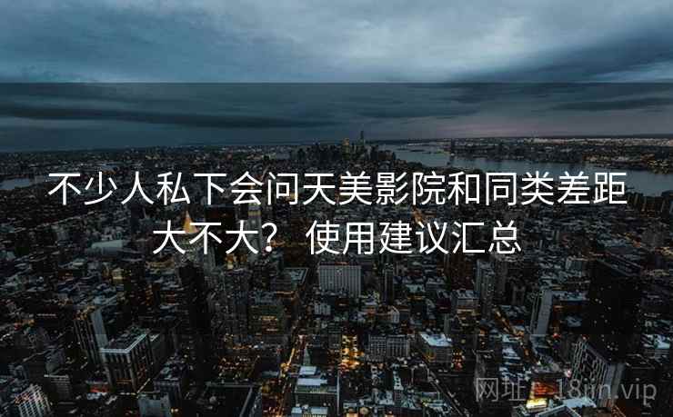 不少人私下会问天美影院和同类差距大不大？ 使用建议汇总