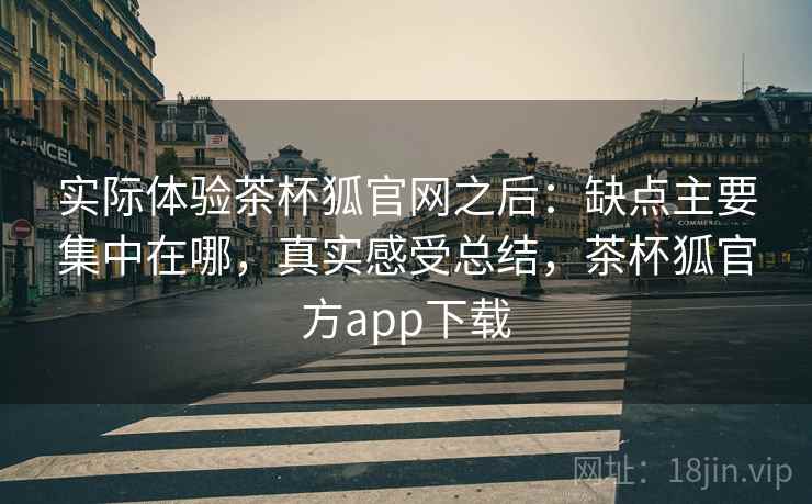 实际体验茶杯狐官网之后:缺点主要集中在哪,真实感受总结,茶杯狐官方app下载
