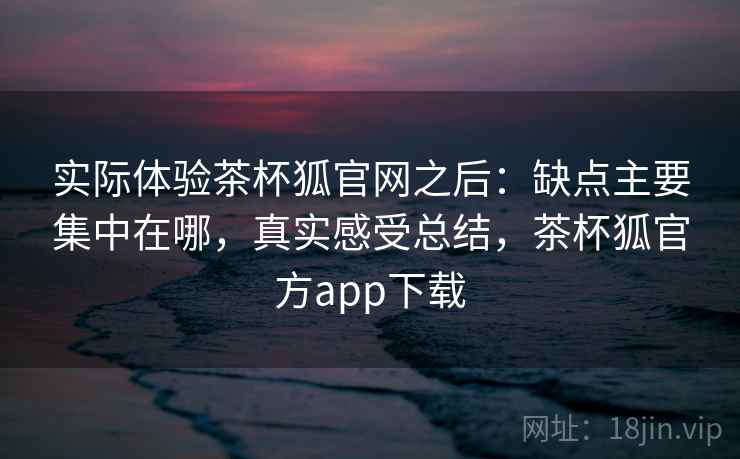 实际体验茶杯狐官网之后:缺点主要集中在哪,真实感受总结,茶杯狐官方app下载 第2张 实际体验茶杯狐官网之后:缺点主要集中在哪,真实感受总结,茶杯狐官方app下载 第2张