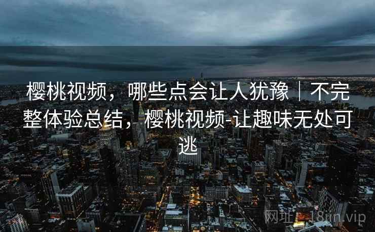 樱桃视频,哪些点会让人犹豫|不完整体验总结,樱桃视频-让趣味无处可逃 第2张 樱桃视频,哪些点会让人犹豫|不完整体验总结,樱桃视频-让趣味无处可逃 第2张