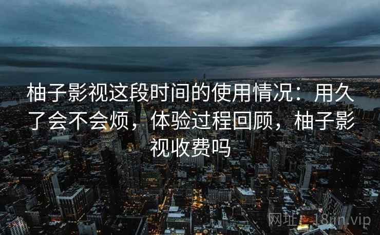 柚子影视这段时间的使用情况:用久了会不会烦,体验过程回顾,柚子影视收费吗 第2张 柚子影视这段时间的使用情况:用久了会不会烦,体验过程回顾,柚子影视收费吗 第2张