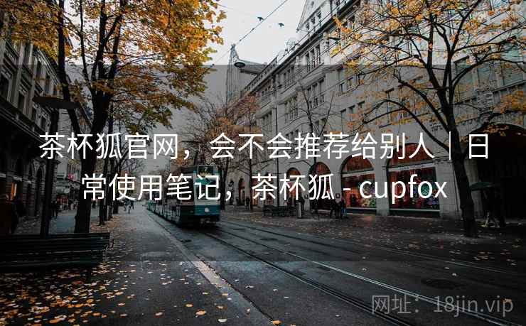 茶杯狐官网，会不会推荐给别人｜日常使用笔记，茶杯狐 - cupfox