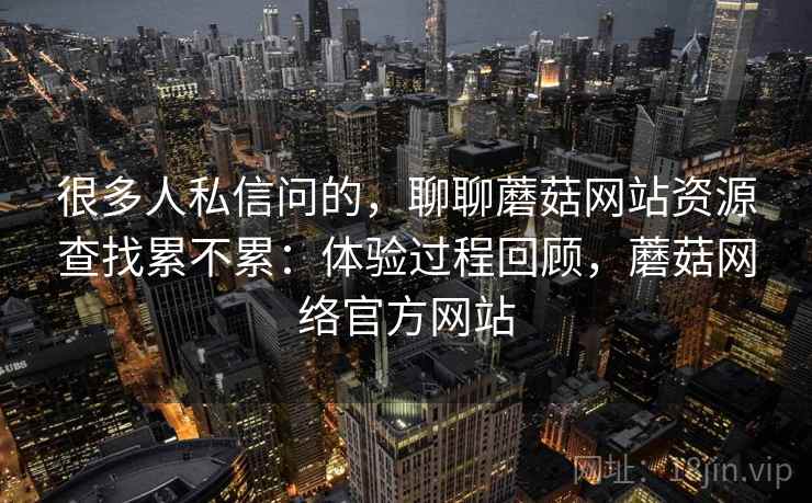 很多人私信问的，聊聊蘑菇网站资源查找累不累：体验过程回顾，蘑菇网络官方网站