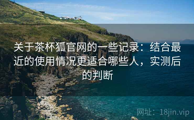 关于茶杯狐官网的一些记录:结合最近的使用情况更适合哪些人,实测后的判断