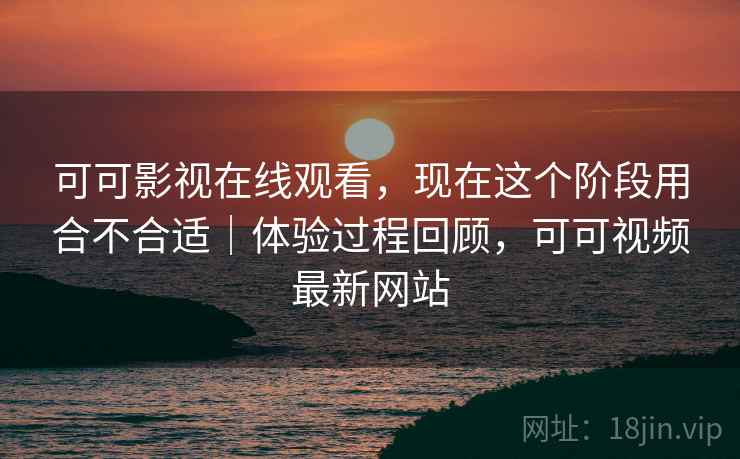 可可影视在线观看,现在这个阶段用合不合适|体验过程回顾,可可视频最新网站