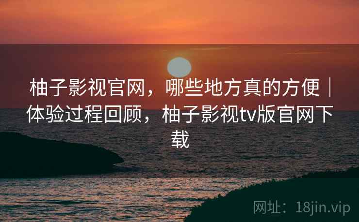 柚子影视官网,哪些地方真的方便|体验过程回顾,柚子影视tv版官网下载 第2张 柚子影视官网,哪些地方真的方便|体验过程回顾,柚子影视tv版官网下载 第2张