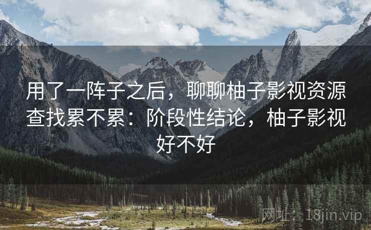 用了一阵子之后,聊聊柚子影视资源查找累不累:阶段性结论,柚子影视好不好
