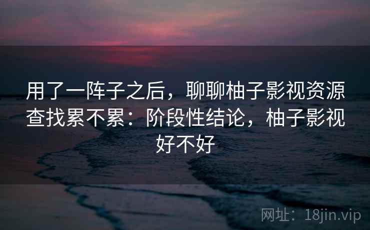 用了一阵子之后,聊聊柚子影视资源查找累不累:阶段性结论,柚子影视好不好 第2张 用了一阵子之后,聊聊柚子影视资源查找累不累:阶段性结论,柚子影视好不好 第2张
