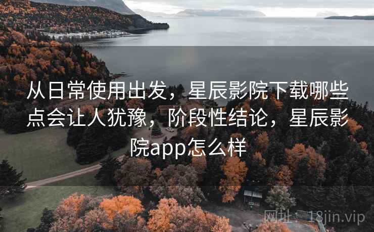 从日常使用出发,星辰影院下载哪些点会让人犹豫,阶段性结论,星辰影院app怎么样 第2张 从日常使用出发,星辰影院下载哪些点会让人犹豫,阶段性结论,星辰影院app怎么样 第2张