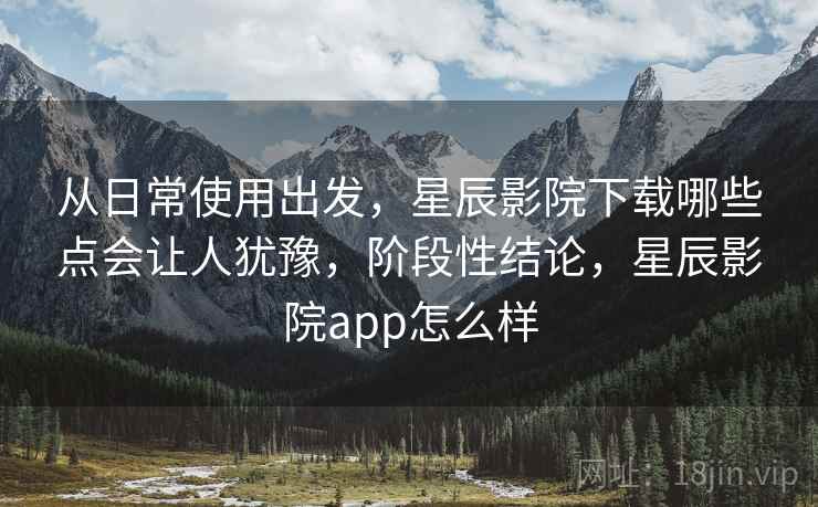从日常使用出发,星辰影院下载哪些点会让人犹豫,阶段性结论,星辰影院app怎么样