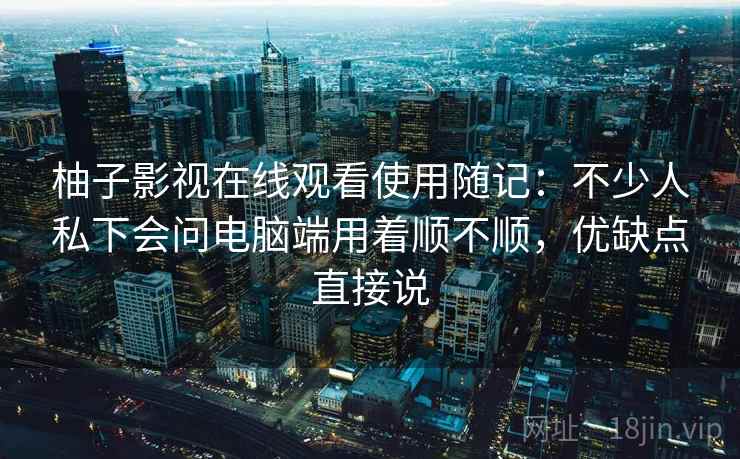 柚子影视在线观看使用随记：不少人私下会问电脑端用着顺不顺，优缺点直接说