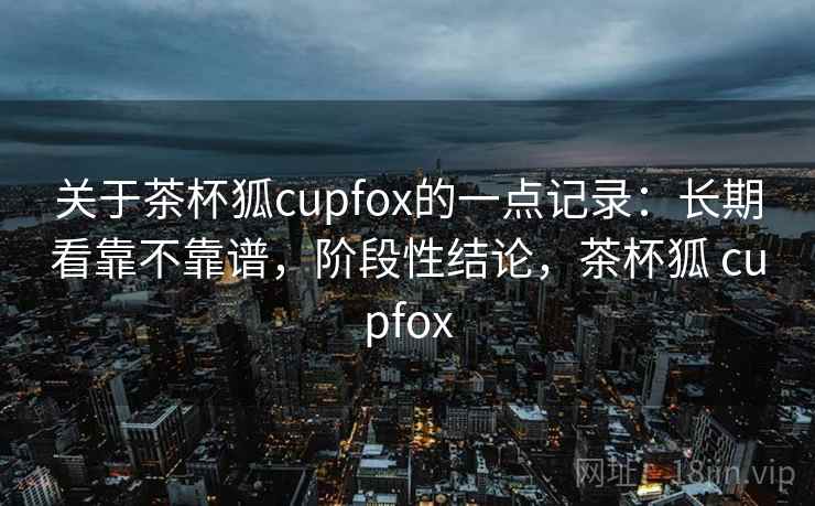 关于茶杯狐cupfox的一点记录：长期看靠不靠谱，阶段性结论，茶杯狐 cupfox